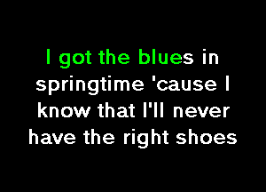 I got the blues in
springtime 'cause I

know that I'll never
have the right shoes