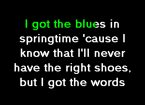 I got the blues in
springtime 'cause I
know that I'll never

have the right shoes,
but I got the words