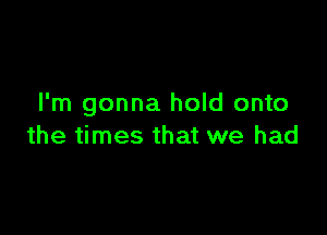 I'm gonna hold onto

the times that we had