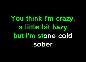You think I'm crazy,
a little bit hazy

but I'm stone cold
sober