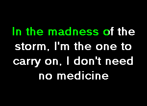 In the madness of the
storm, I'm the one to

carry on, I don't need
no medicine