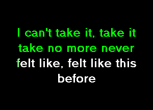 I can't take it, take it
take no more never

felt like. felt like this
before