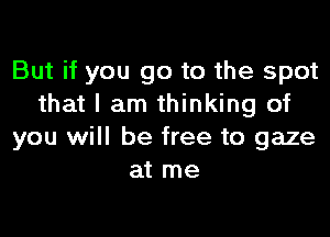 But if you go to the spot
that I am thinking of

you will be free to gaze
at me