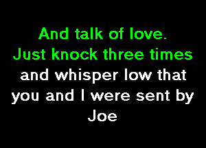 And talk of love.
Just knock three times

and whisper low that
you and I were sent by
Joe