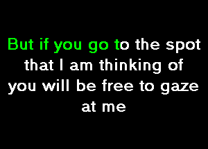 But if you go to the spot
that I am thinking of

you will be free to gaze
at me