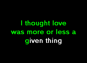 I thought love

was more or less a
given thing