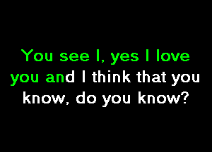 You see I, yes I love

you and I think that you
know, do you know?