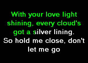 With your love light
shining, every cloud's

got a silver lining.
80 hold me close, don't
let me go