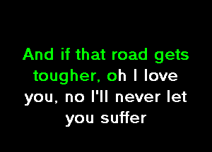 And if that road gets

tougher, oh I love
you, no I'll never let
you suffer
