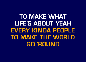 TO MAKE WHAT
LIFE'S ABOUT YEAH
EVERY KINDA PEOPLE
TO MAKE THE WORLD
GO 'ROUND