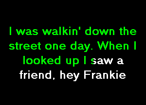 I was walkin' down the
street one day. When I

looked up I saw a
friend, hey Frankie