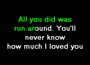 All you did was
run around. You'll

never know
how much I loved you