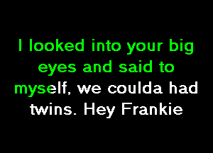 I looked into your big
eyes and said to

myself, we coulda had
twins. Hey Frankie