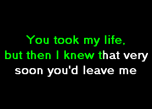 You took my life,

but then I knew that very
soon you'd leave me