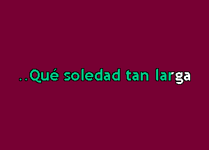 Qu soledad tan larga