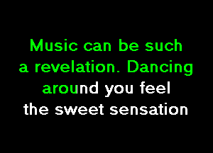 Music can be such
a revelation. Dancing

around you feel
the sweet sensation