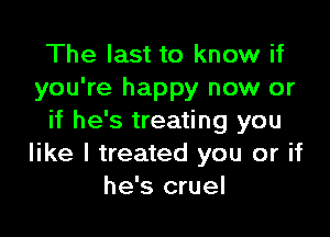 The last to know if
you're happy now or

if he's treating you
like I treated you or if
he's cruel