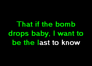 That if the bomb

drops baby, I want to
be the last to know