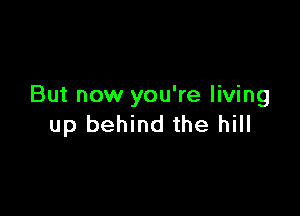 But now you're living

up behind the hill