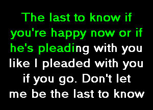 The last to know if
you're happy now or if
he's pleading with you
like I pleaded with you

if you go. Don't let
me be the last to know