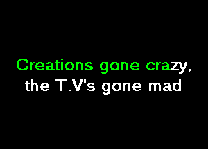 Creations gone crazy,

the T.V's gone mad