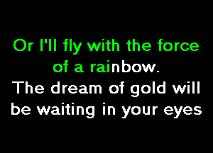 Or I'll fly with the force
of a rainbow.

The dream of gold will
be waiting in your eyes