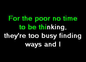 For the poor no time
to be thinking,

they're too busy finding
ways and I