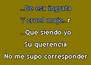 ..De esa ingrata

Y cruel muje..r

..Que siendo yo
Su querencia

No me supo corresponder