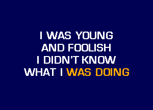 I WAS YOUNG
AND FOOLISH

I DIDN'T KNOW
WHAT I WAS DOING