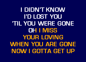 I DIDN'T KNOW
I'D LOST YOU
'TIL YOU WERE GONE
OH I MISS
YOUR LOVING
WHEN YOU ARE GONE
NOW I GO'ITA GET UP