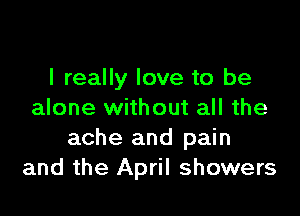 I really love to be

alone without all the
ache and pain
and the April showers