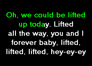 Oh, we could be lifted
up today. Lifted
all the way, you and I
forever baby, lifted,
lifted, lifted, hey-ey-ey