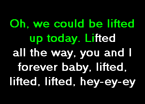 Oh, we could be lifted
up today. Lifted
all the way, you and I
forever baby, lifted,
lifted, lifted, hey-ey-ey