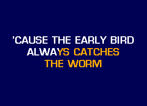 'CAUSE THE EARLY BIRD
ALWAYS CATCHES

THE WORM