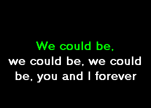 We could be,

we could be, we could
be, you and l forever