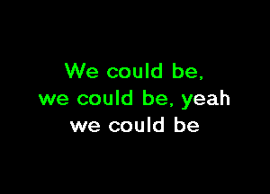 We could be,

we could be, yeah
we could be