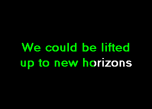 We could be lifted

up to new horizons