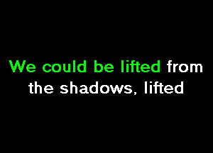 We could be lifted from

the shadows, lifted