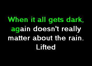 When it all gets dark,
again doesn't really

matter about the rain.
Lifted