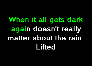 When it all gets dark
again doesn't really

matter about the rain.
Lifted