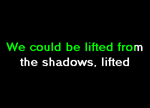 We could be lifted from

the shadows, lifted