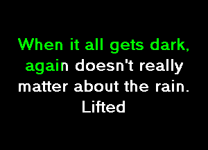 When it all gets dark,
again doesn't really

matter about the rain.
Lifted