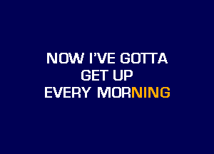 NOW I'VE GOTTA
GET UP

EVERY MORNING