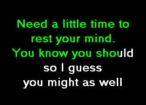 Need a little time to
rest your mind.

You know you should
so I guess
you might as well