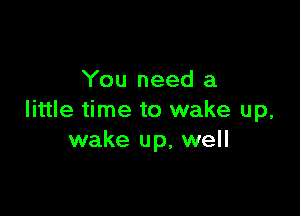 You need a

little time to wake up,
wake up, well