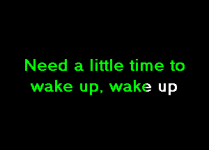 Need a little time to

wake up, wake up