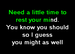 Need a little time to
rest your mind.

You know you should
so I guess
you might as well