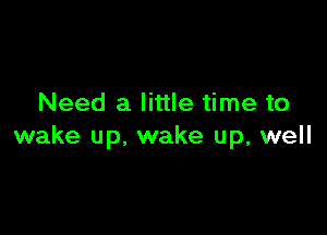 Need a little time to

wake up, wake up, well