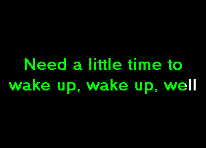 Need a little time to

wake up, wake up, well