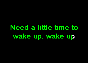 Need a little time to

wake up, wake up